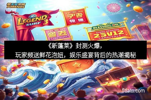 《新蓬莱》封测火爆，玩家频送鲜花泡妞，娱乐盛宴背后的热潮揭秘