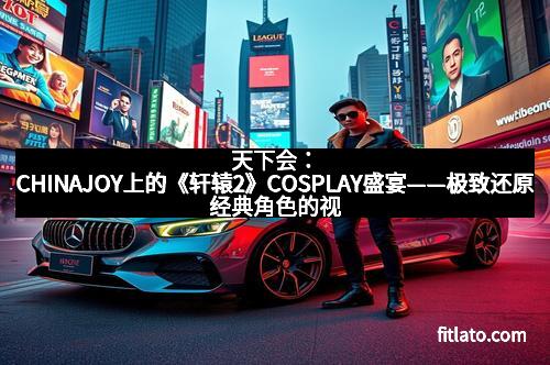 天下会：CHINAJOY上的《轩辕2》COSPLAY盛宴——极致还原经典角色的视觉盛宴